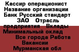 Кассир-операционист › Название организации ­ Банк Русский стандарт, ЗАО › Отрасль предприятия ­ Вклады › Минимальный оклад ­ 35 000 - Все города Работа » Вакансии   . Мурманская обл.,Апатиты г.